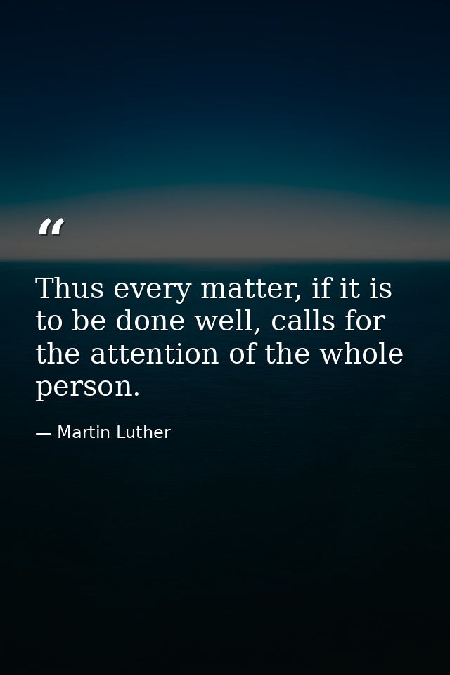 Thus every matter, if it is to be done well, calls for the attention of the whole person. — Martin Luther