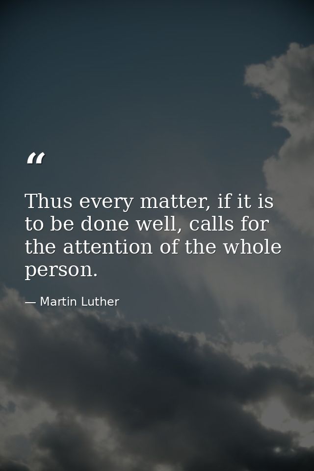 Thus every matter, if it is to be done well, calls for the attention of the whole person. — Martin Luther