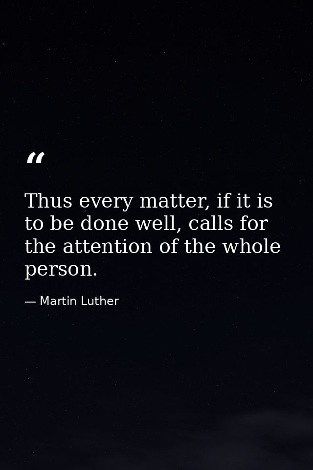 Thus every matter, if it is to be done well, calls for the attention of the whole person. — Martin Luther