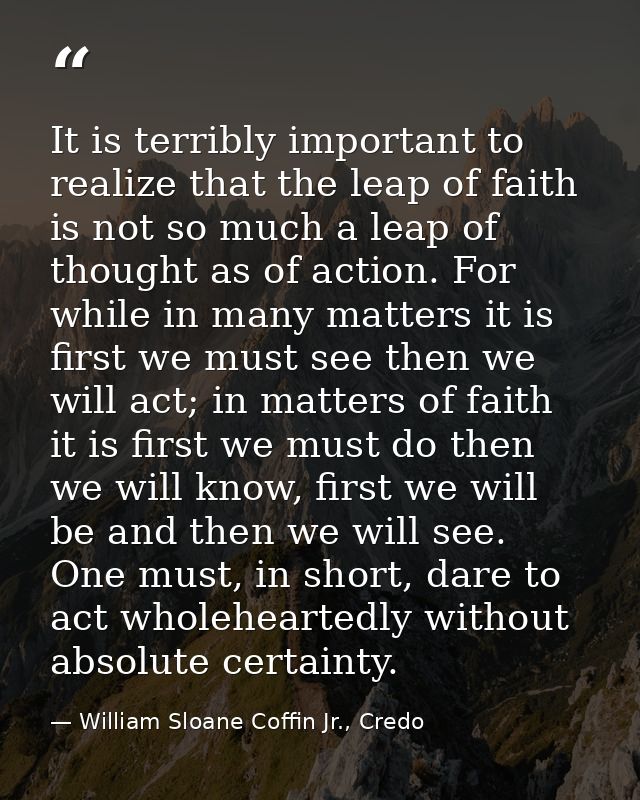 It is terribly important to realize that the leap of faith is not so much a leap of thought as of action. For while in m — William Sloane Coffin Jr., Credo