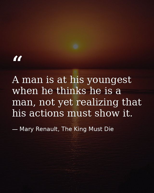 A man is at his youngest when he thinks he is a man, not yet realizing that his actions must show it. — Mary Renault, The King Must Die