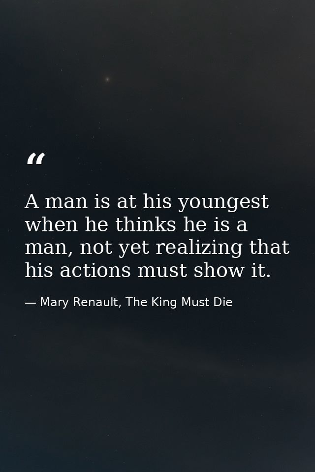 A man is at his youngest when he thinks he is a man, not yet realizing that his actions must show it. — Mary Renault, The King Must Die