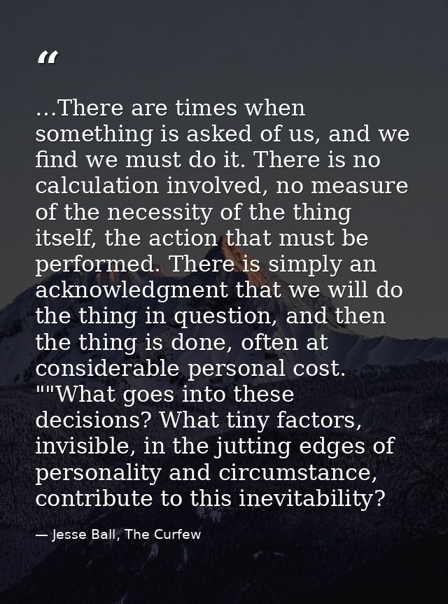 …There are times when something is asked of us, and we find we must do it. There is no calculation involved, no measure  — Jesse Ball, The Curfew