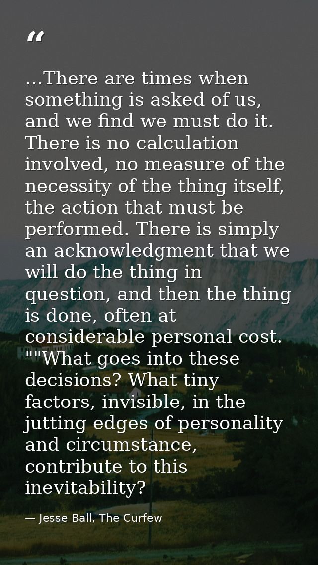 …There are times when something is asked of us, and we find we must do it. There is no calculation involved, no measure  — Jesse Ball, The Curfew