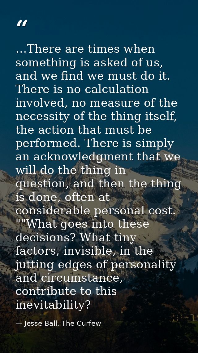 …There are times when something is asked of us, and we find we must do it. There is no calculation involved, no measure  — Jesse Ball, The Curfew