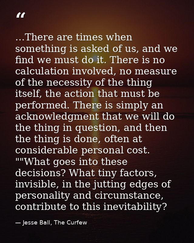 …There are times when something is asked of us, and we find we must do it. There is no calculation involved, no measure  — Jesse Ball, The Curfew