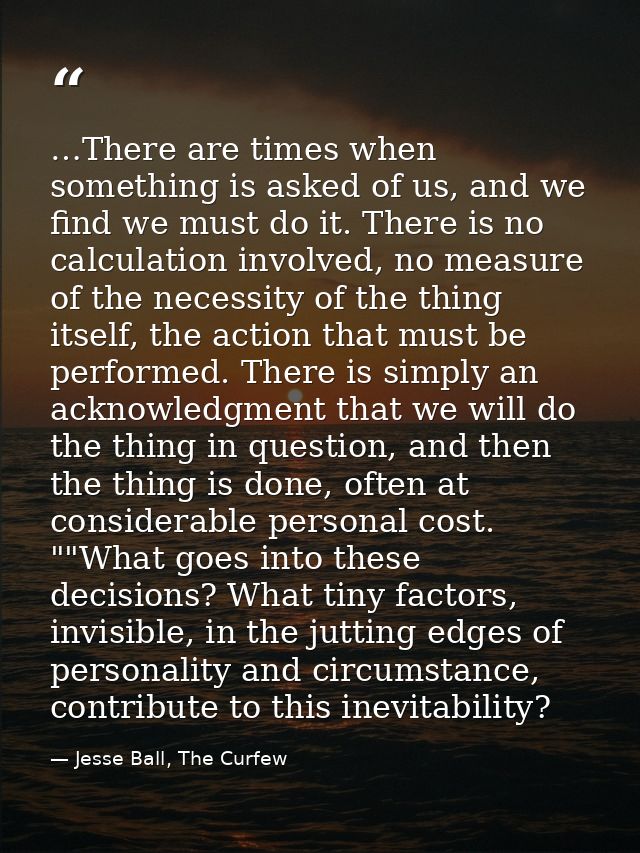 …There are times when something is asked of us, and we find we must do it. There is no calculation involved, no measure  — Jesse Ball, The Curfew