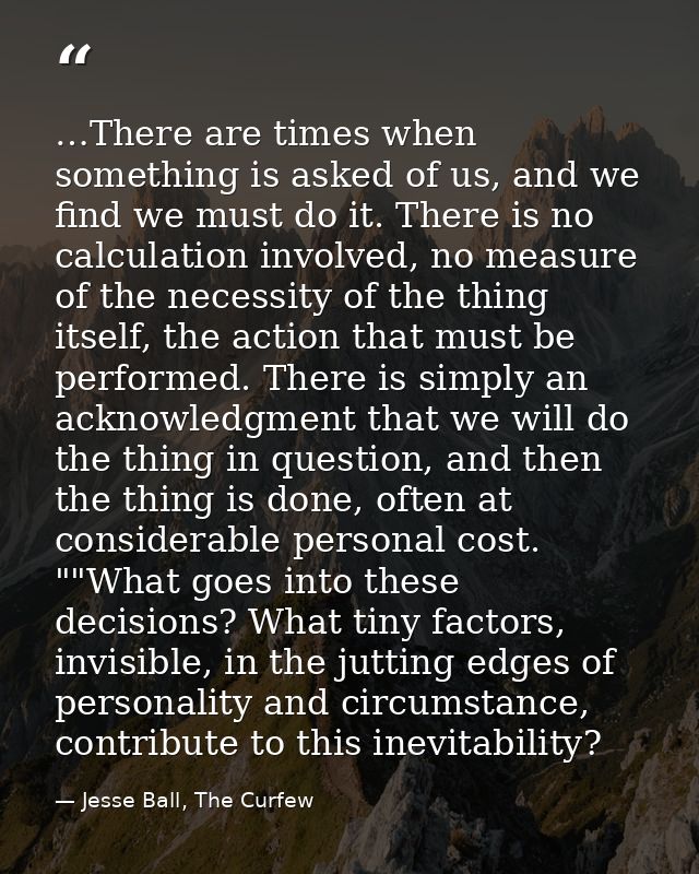 …There are times when something is asked of us, and we find we must do it. There is no calculation involved, no measure  — Jesse Ball, The Curfew
