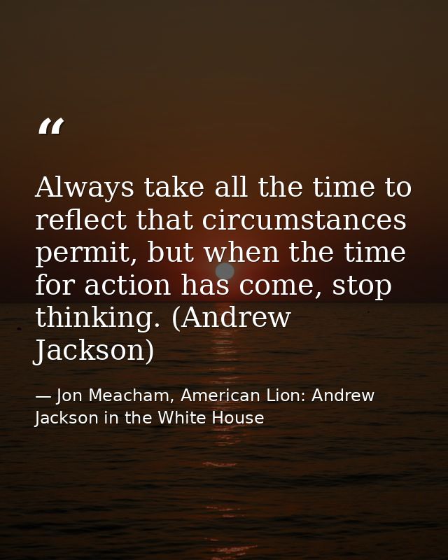 Always take all the time to reflect that circumstances permit, but when the time for action has come, stop thinking. (An — Jon Meacham, American Lion: Andrew Jackson in the White House