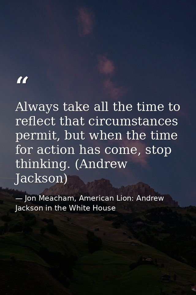 Always take all the time to reflect that circumstances permit, but when the time for action has come, stop thinking. (An — Jon Meacham, American Lion: Andrew Jackson in the White House