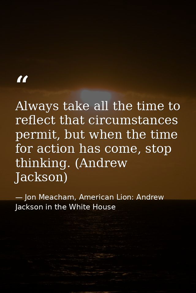 Always take all the time to reflect that circumstances permit, but when the time for action has come, stop thinking. (An — Jon Meacham, American Lion: Andrew Jackson in the White House