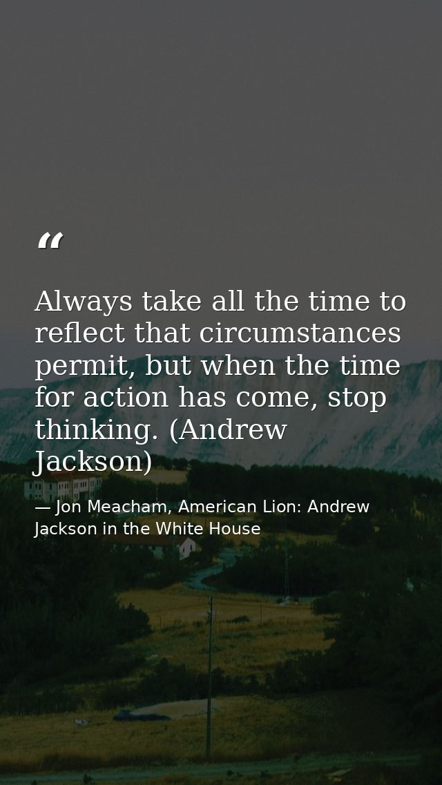 Always take all the time to reflect that circumstances permit, but when the time for action has come, stop thinking. (An — Jon Meacham, American Lion: Andrew Jackson in the White House