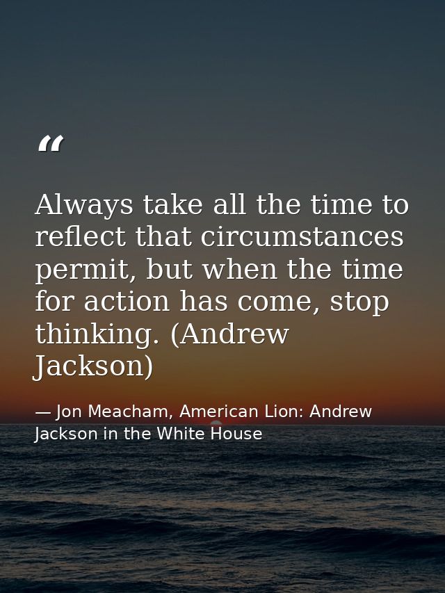 Always take all the time to reflect that circumstances permit, but when the time for action has come, stop thinking. (An — Jon Meacham, American Lion: Andrew Jackson in the White House