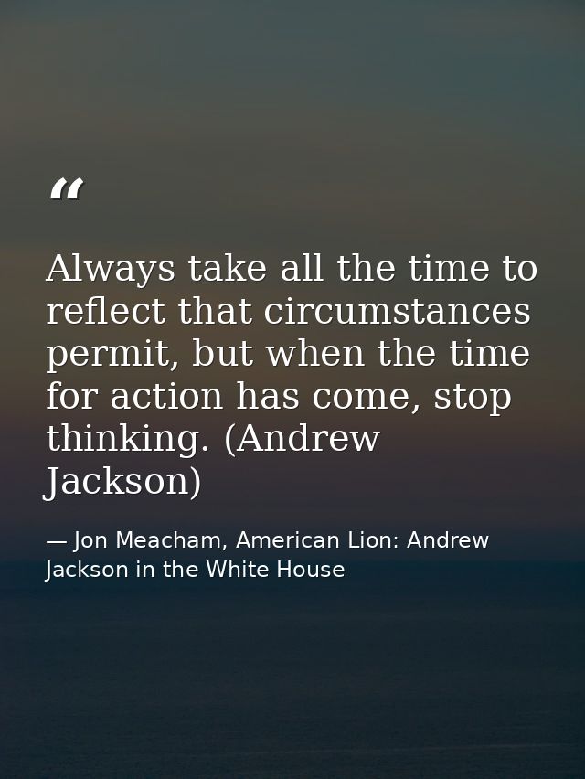 Always take all the time to reflect that circumstances permit, but when the time for action has come, stop thinking. (An — Jon Meacham, American Lion: Andrew Jackson in the White House