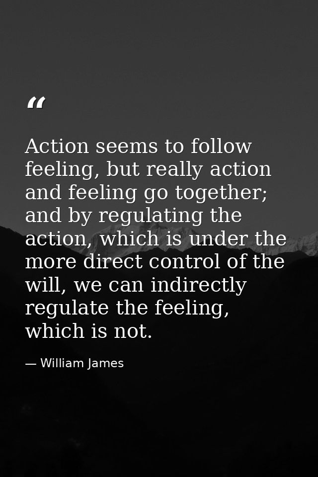Action seems to follow feeling, but really action and feeling go together; and by regulating the action, which is under  — William James