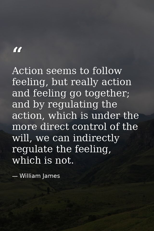 Action seems to follow feeling, but really action and feeling go together; and by regulating the action, which is under  — William James