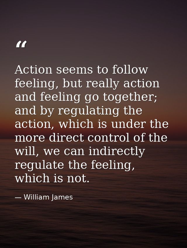 Action seems to follow feeling, but really action and feeling go together; and by regulating the action, which is under  — William James