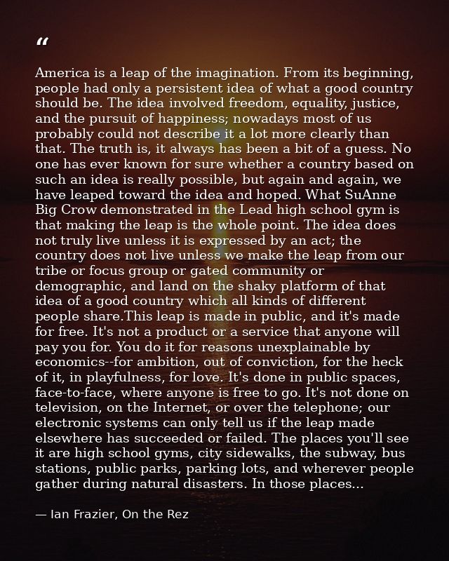America is a leap of the imagination. From its beginning, people had only a persistent idea of what a good country shoul — Ian Frazier, On the Rez