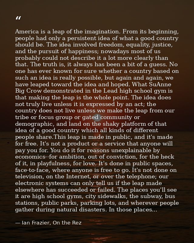 America is a leap of the imagination. From its beginning, people had only a persistent idea of what a good country shoul — Ian Frazier, On the Rez