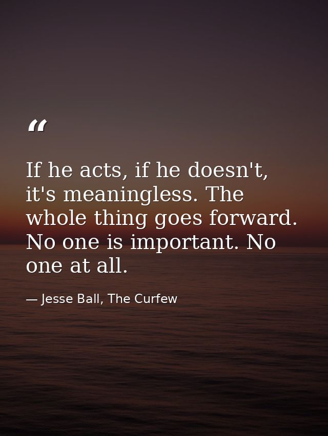 If he acts, if he doesn't, it's meaningless. The whole thing goes forward. No one is important. No one at all. — Jesse Ball, The Curfew