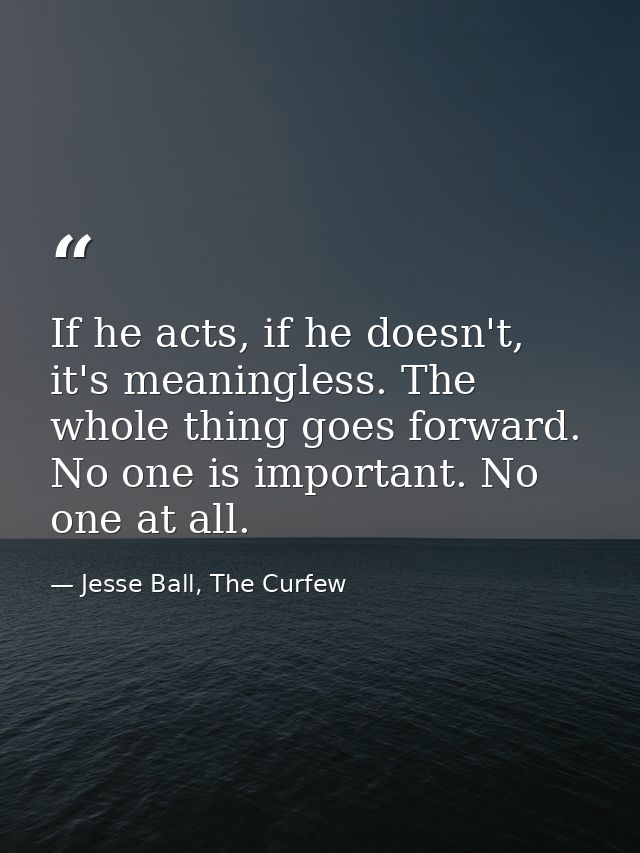 If he acts, if he doesn't, it's meaningless. The whole thing goes forward. No one is important. No one at all. — Jesse Ball, The Curfew