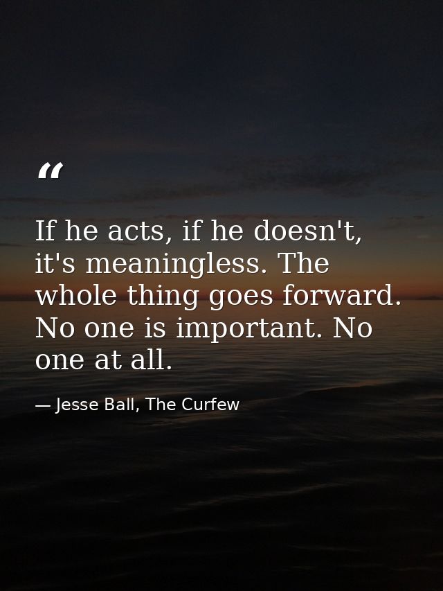 If he acts, if he doesn't, it's meaningless. The whole thing goes forward. No one is important. No one at all. — Jesse Ball, The Curfew