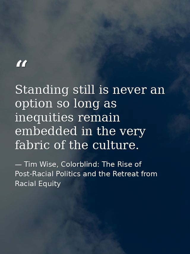 Standing still is never an option so long as inequities remain embedded in the very fabric of the culture. — Tim Wise, Colorblind: The Rise of Post-Racial Politics and the Retreat from Racial Equity