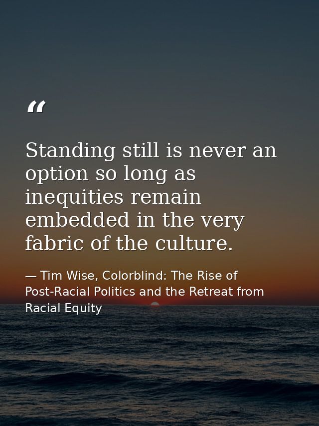 Standing still is never an option so long as inequities remain embedded in the very fabric of the culture. — Tim Wise, Colorblind: The Rise of Post-Racial Politics and the Retreat from Racial Equity