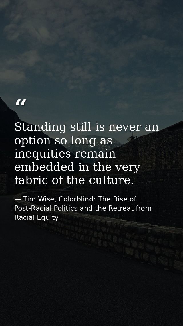 Standing still is never an option so long as inequities remain embedded in the very fabric of the culture. — Tim Wise, Colorblind: The Rise of Post-Racial Politics and the Retreat from Racial Equity