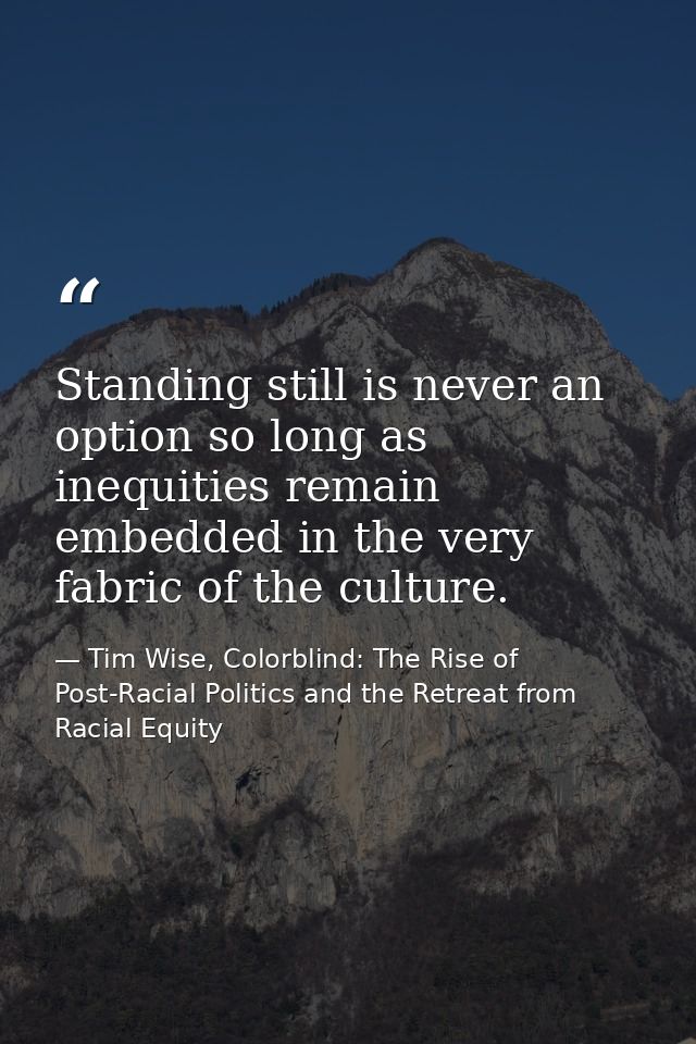 Standing still is never an option so long as inequities remain embedded in the very fabric of the culture. — Tim Wise, Colorblind: The Rise of Post-Racial Politics and the Retreat from Racial Equity
