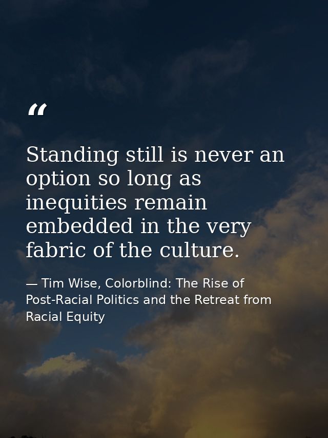 Standing still is never an option so long as inequities remain embedded in the very fabric of the culture. — Tim Wise, Colorblind: The Rise of Post-Racial Politics and the Retreat from Racial Equity