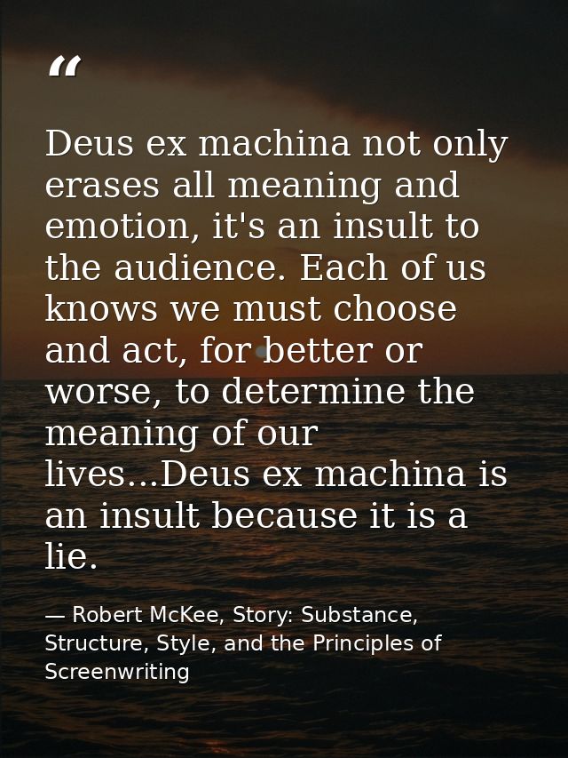 Deus ex machina not only erases all meaning and emotion, it's an insult to the audience. Each of us knows we must choose — Robert McKee, Story: Substance, Structure, Style, and the Principles of Screenwriting