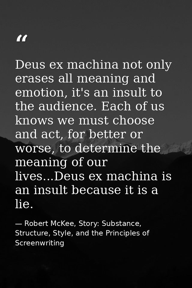 Deus ex machina not only erases all meaning and emotion, it's an insult to the audience. Each of us knows we must choose — Robert McKee, Story: Substance, Structure, Style, and the Principles of Screenwriting