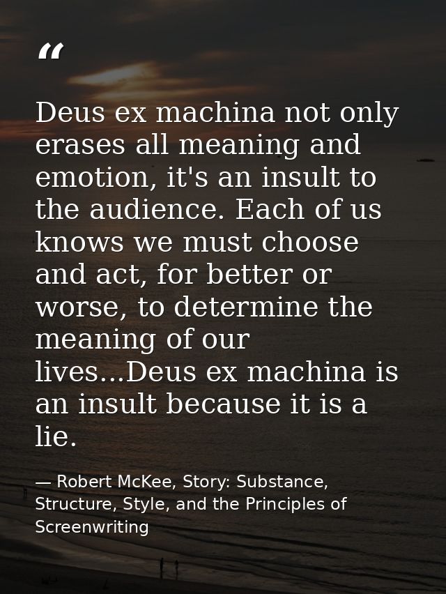 Deus ex machina not only erases all meaning and emotion, it's an insult to the audience. Each of us knows we must choose — Robert McKee, Story: Substance, Structure, Style, and the Principles of Screenwriting