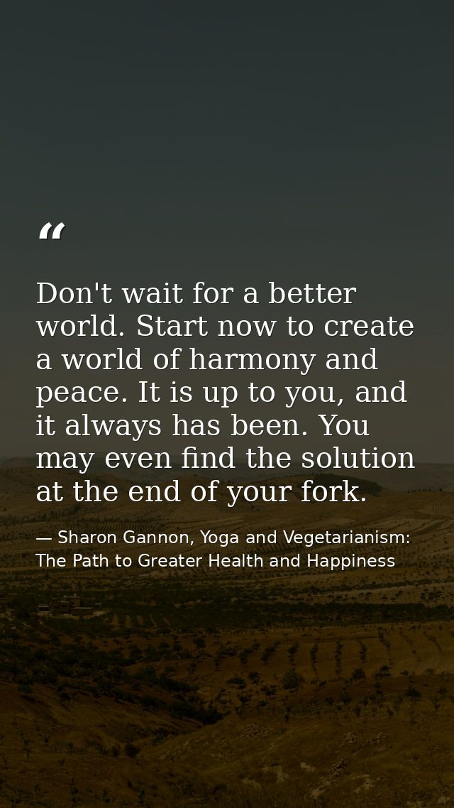 Don't wait for a better world. Start now to create a world of harmony and peace. It is up to you, and it always has been — Sharon Gannon, Yoga and Vegetarianism: The Path to Greater Health and Happiness
