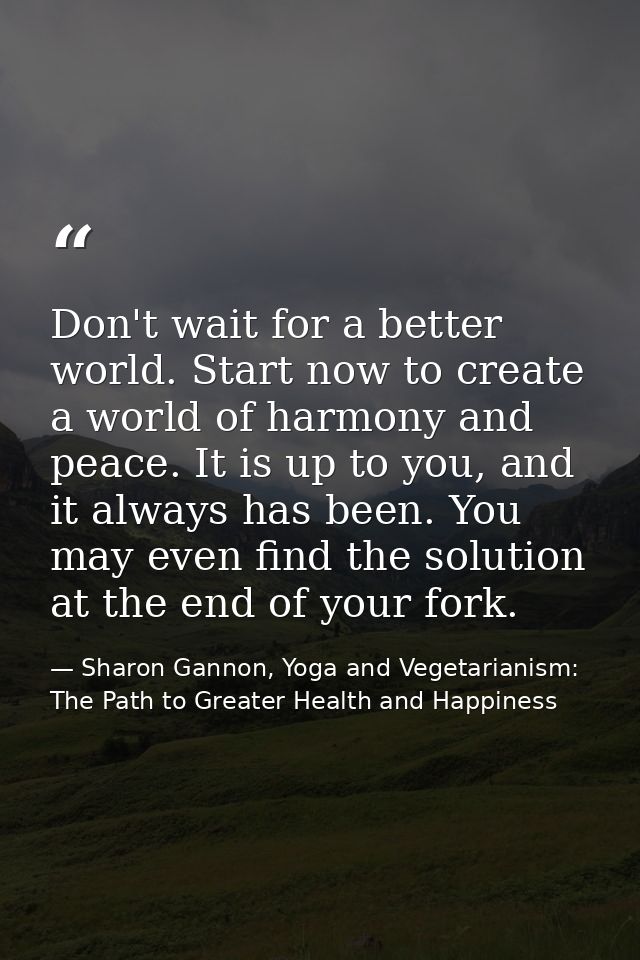 Don't wait for a better world. Start now to create a world of harmony and peace. It is up to you, and it always has been — Sharon Gannon, Yoga and Vegetarianism: The Path to Greater Health and Happiness