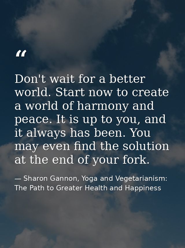 Don't wait for a better world. Start now to create a world of harmony and peace. It is up to you, and it always has been — Sharon Gannon, Yoga and Vegetarianism: The Path to Greater Health and Happiness