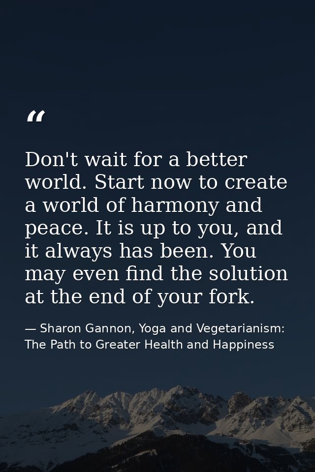 Don't wait for a better world. Start now to create a world of harmony and peace. It is up to you, and it always has been — Sharon Gannon, Yoga and Vegetarianism: The Path to Greater Health and Happiness