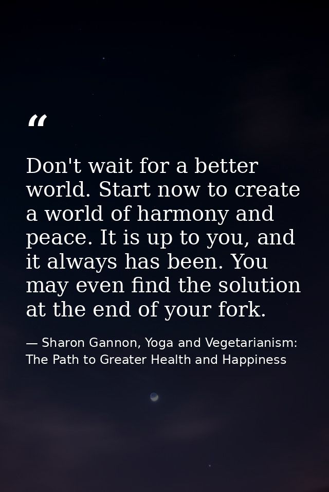 Don't wait for a better world. Start now to create a world of harmony and peace. It is up to you, and it always has been — Sharon Gannon, Yoga and Vegetarianism: The Path to Greater Health and Happiness