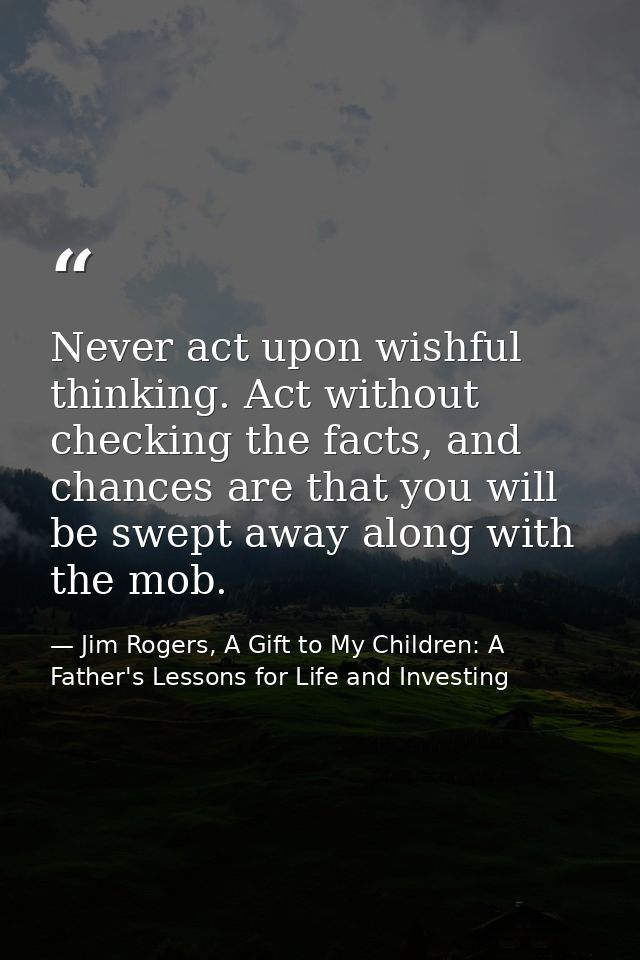 Never act upon wishful thinking. Act without checking the facts, and chances are that you will be swept away along with  — Jim Rogers, A Gift to My Children: A Father's Lessons for Life and Investing