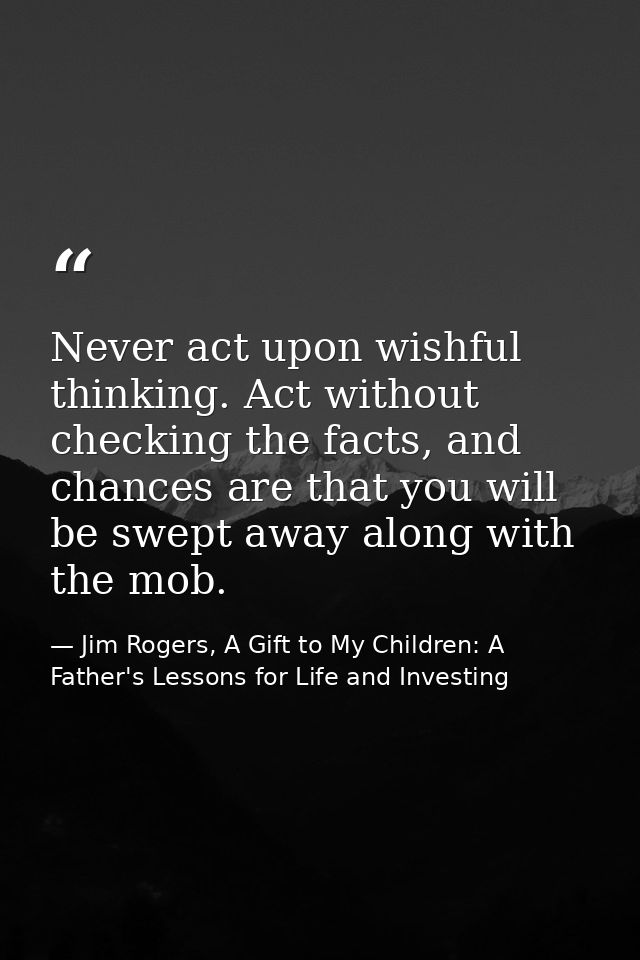 Never act upon wishful thinking. Act without checking the facts, and chances are that you will be swept away along with  — Jim Rogers, A Gift to My Children: A Father's Lessons for Life and Investing