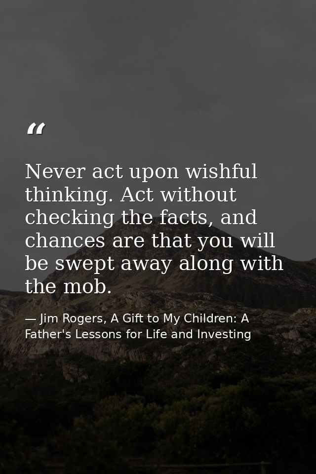 Never act upon wishful thinking. Act without checking the facts, and chances are that you will be swept away along with  — Jim Rogers, A Gift to My Children: A Father's Lessons for Life and Investing
