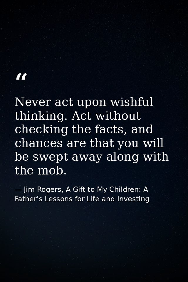 Never act upon wishful thinking. Act without checking the facts, and chances are that you will be swept away along with  — Jim Rogers, A Gift to My Children: A Father's Lessons for Life and Investing