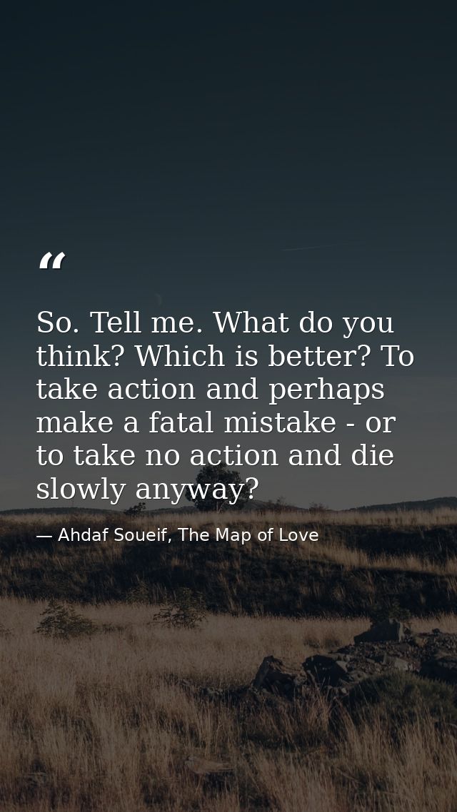 So. Tell me. What do you think? Which is better? To take action and perhaps make a fatal mistake - or to take no action  — Ahdaf Soueif, The Map of Love