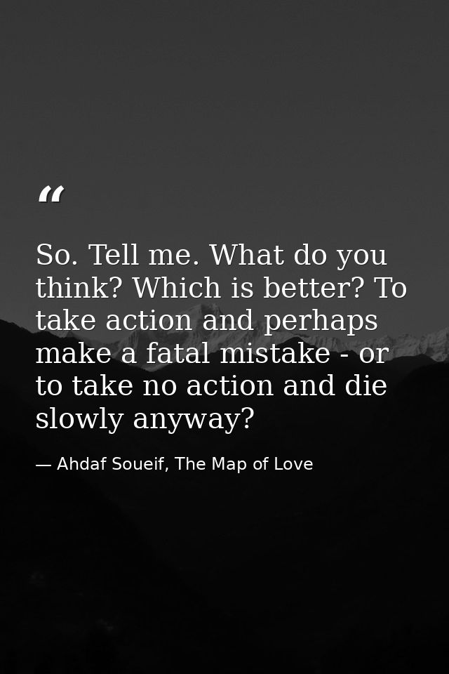 So. Tell me. What do you think? Which is better? To take action and perhaps make a fatal mistake - or to take no action  — Ahdaf Soueif, The Map of Love