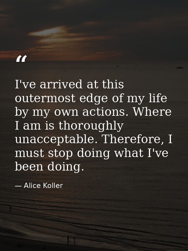 I've arrived at this outermost edge of my life by my own actions. Where I am is thoroughly unacceptable. Therefore, I mu — Alice Koller