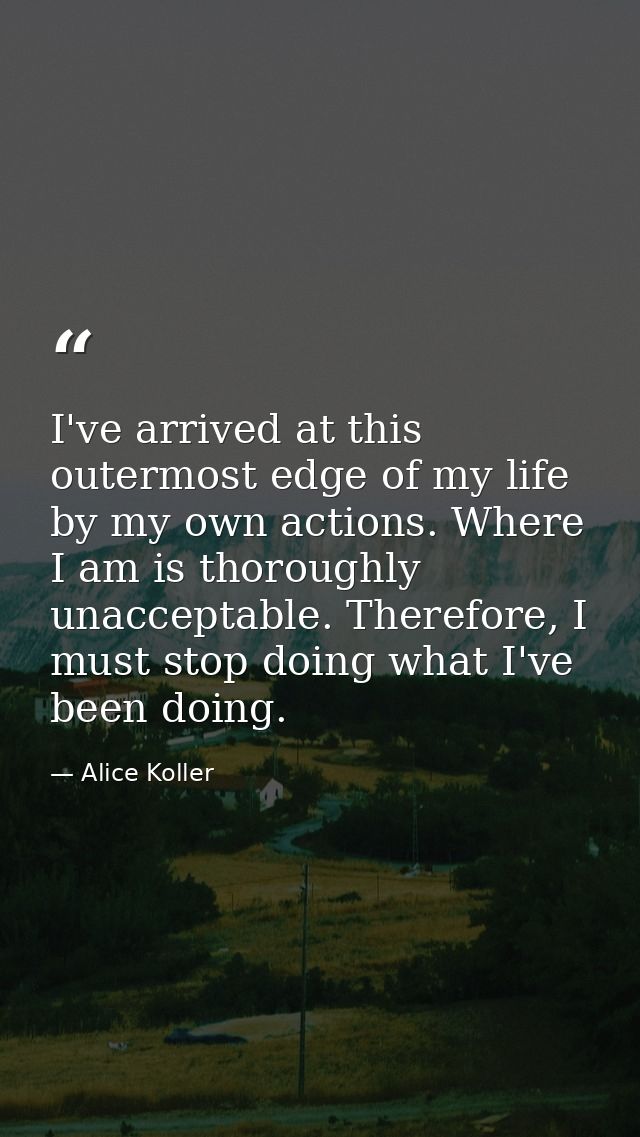 I've arrived at this outermost edge of my life by my own actions. Where I am is thoroughly unacceptable. Therefore, I mu — Alice Koller