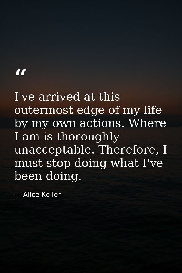 I've arrived at this outermost edge of my life by my own actions. Where I am is thoroughly unacceptable. Therefore, I mu — Alice Koller