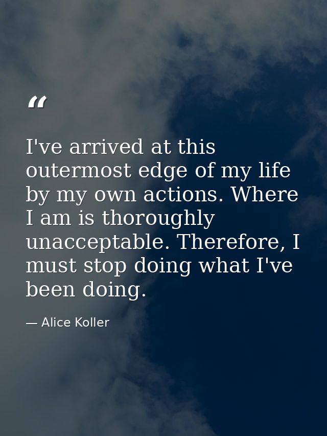 I've arrived at this outermost edge of my life by my own actions. Where I am is thoroughly unacceptable. Therefore, I mu — Alice Koller