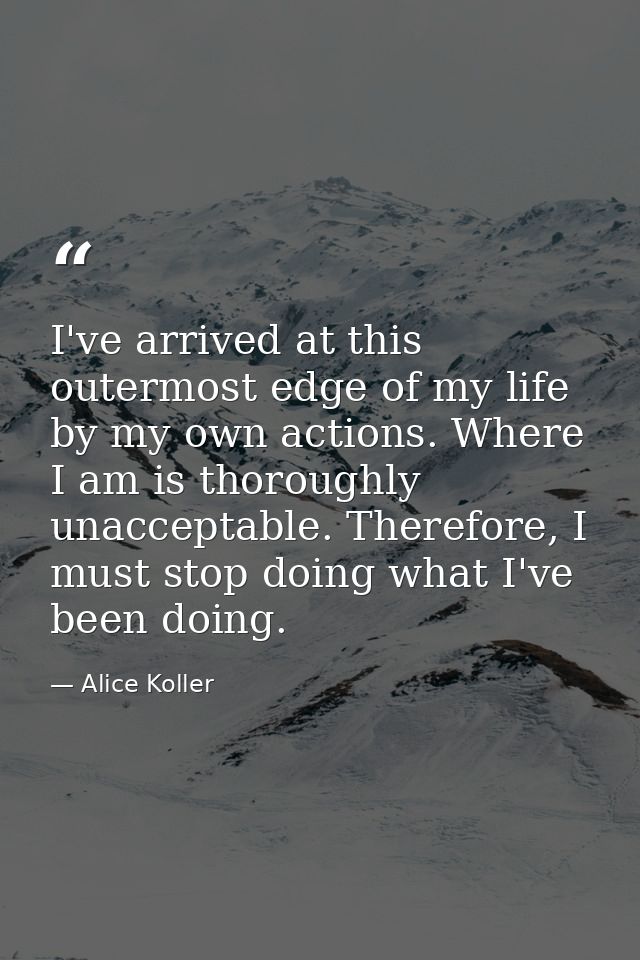 I've arrived at this outermost edge of my life by my own actions. Where I am is thoroughly unacceptable. Therefore, I mu — Alice Koller